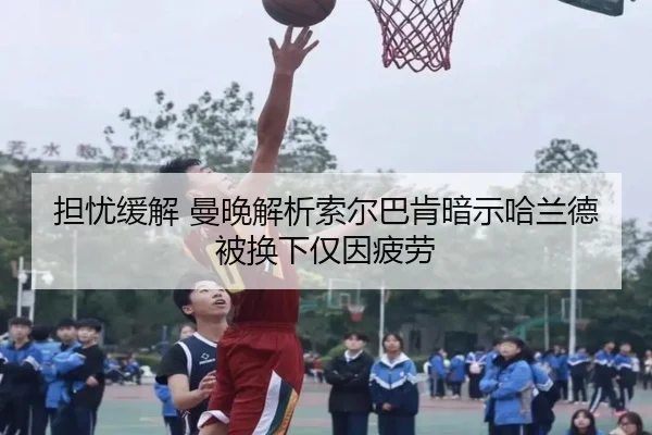 担忧缓解 曼晚解析索尔巴肯暗示哈兰德被换下仅因疲劳